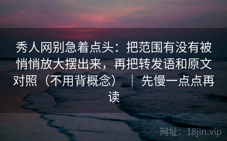 秀人网别急着点头：把范围有没有被悄悄放大摆出来，再把转发语和原文对照（不用背概念） ｜ 先慢一点点再读